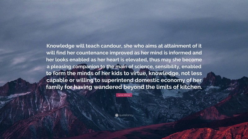 Lynne Withey Quote: “Knowledge will teach candour, she who aims at attainment of it will find her countenance improved as her mind is informed and her looks enabled as her heart is elevated, thus may she become a pleasing companion to the main of science, sensibility, enabled to form the minds of her kids to virtue, knowledge, not less capable or willing to superintend domestic economy of her family for having wandered beyond the limits of kitchen.”