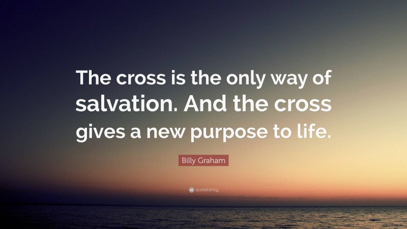 Billy Graham Quote: “The cross is the only way of salvation. And the cross gives a new purpose to life.”