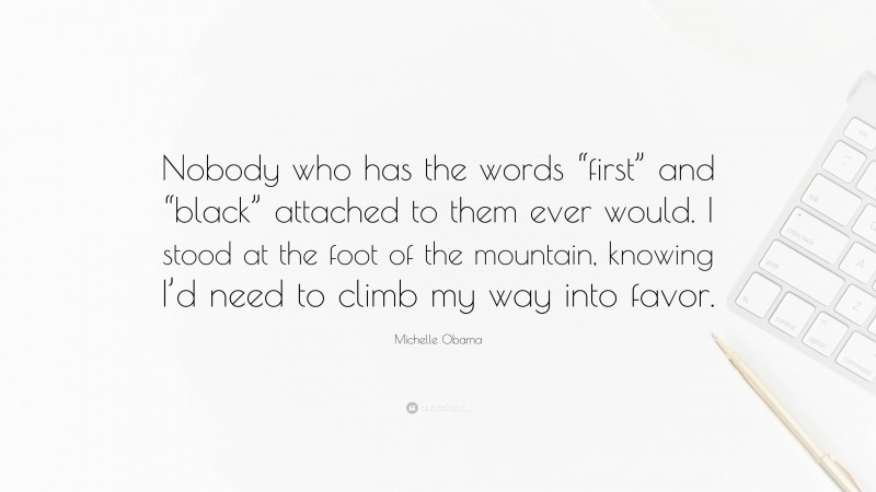 Michelle Obama Quote: “Nobody who has the words “first” and “black” attached to them ever would. I stood at the foot of the mountain, knowing I’d need to climb my way into favor.”