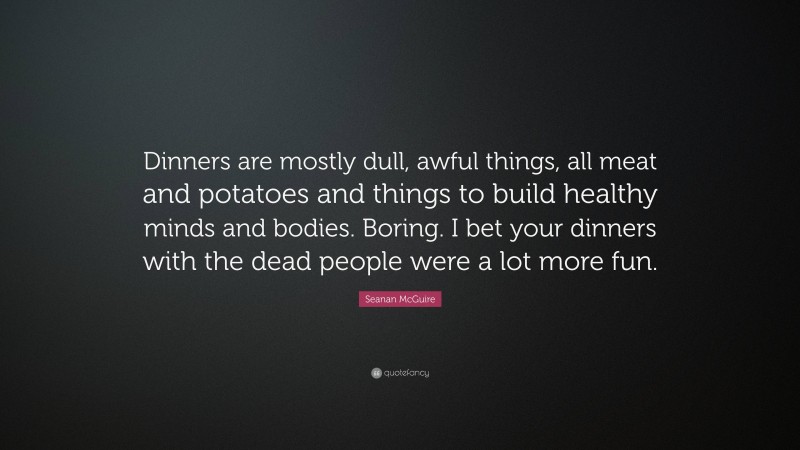 Seanan McGuire Quote: “Dinners are mostly dull, awful things, all meat and potatoes and things to build healthy minds and bodies. Boring. I bet your dinners with the dead people were a lot more fun.”