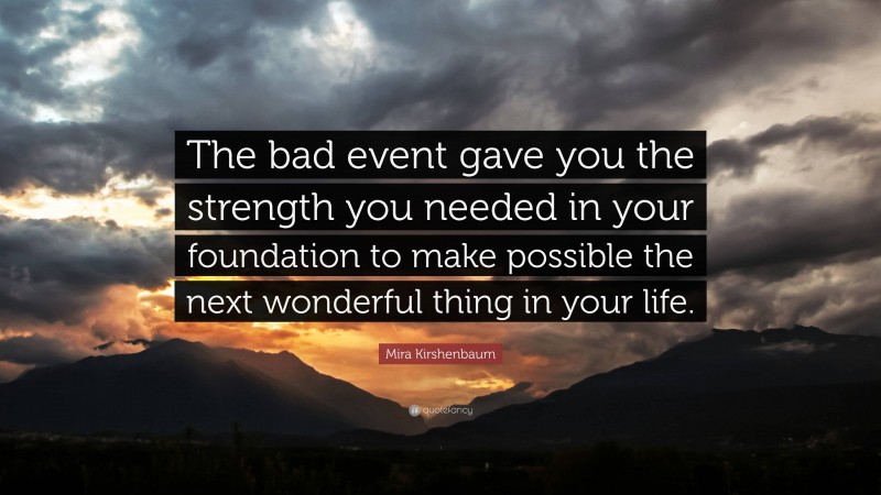 Mira Kirshenbaum Quote: “The bad event gave you the strength you needed in your foundation to make possible the next wonderful thing in your life.”