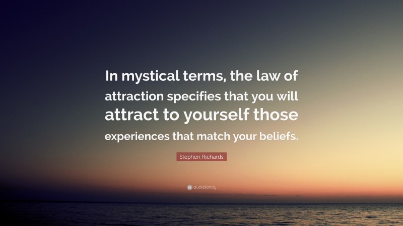 Stephen Richards Quote: “In mystical terms, the law of attraction specifies that you will attract to yourself those experiences that match your beliefs.”
