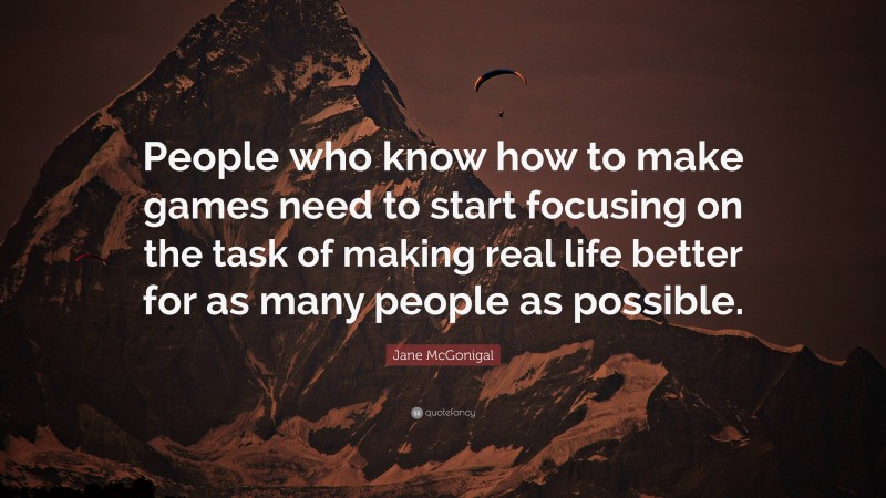 Jane McGonigal Quote: “People who know how to make games need to start focusing on the task of making real life better for as many people as possible.”