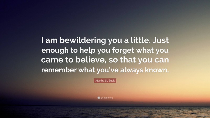 Martha N. Beck Quote: “I am bewildering you a little. Just enough to help you forget what you came to believe, so that you can remember what you’ve always known.”