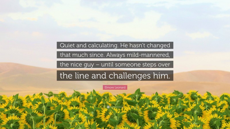 Elmore Leonard Quote: “Quiet and calculating. He hasn’t changed that much since. Always mild-mannered, the nice guy – until someone steps over the line and challenges him.”