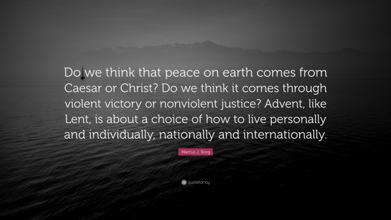 Marcus J. Borg Quote: “Do we think that peace on earth comes from Caesar or Christ? Do we think it comes through violent victory or nonviolent justice? Advent, like Lent, is about a choice of how to live personally and individually, nationally and internationally.”