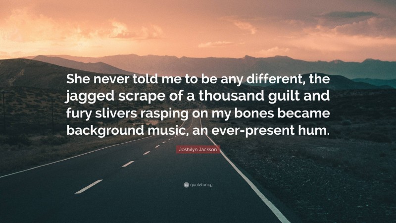 Joshilyn Jackson Quote: “She never told me to be any different, the jagged scrape of a thousand guilt and fury slivers rasping on my bones became background music, an ever-present hum.”