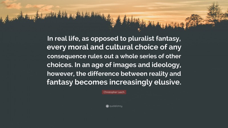 Christopher Lasch Quote: “In real life, as opposed to pluralist fantasy, every moral and cultural choice of any consequence rules out a whole series of other choices. In an age of images and ideology, however, the difference between reality and fantasy becomes increasingly elusive.”