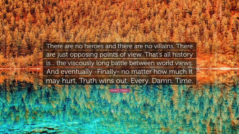 Peter J. Tomasi Quote: “There are no heroes and there are no villains. There are just opposing points of view. That’s all history is... the viscously long battle between world views. And eventually -Finally- no matter how much it may hurt, Truth wins out. Every. Damn. Time.”