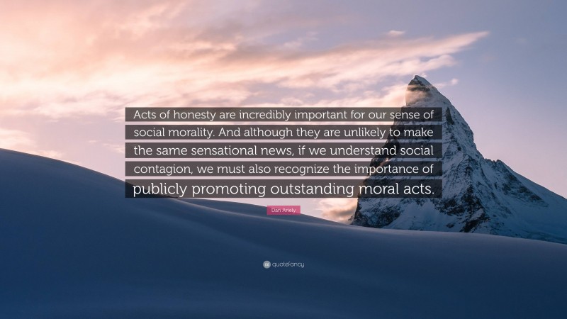 Dan Ariely Quote: “Acts of honesty are incredibly important for our sense of social morality. And although they are unlikely to make the same sensational news, if we understand social contagion, we must also recognize the importance of publicly promoting outstanding moral acts.”