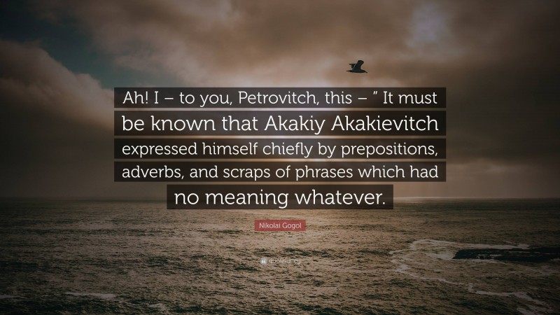 Nikolai Gogol Quote: “Ah! I – to you, Petrovitch, this – ” It must be known that Akakiy Akakievitch expressed himself chiefly by prepositions, adverbs, and scraps of phrases which had no meaning whatever.”