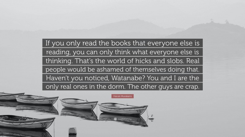 Haruki Murakami Quote: “If you only read the books that everyone else is reading, you can only think what everyone else is thinking. That’s the world of hicks and slobs. Real people would be ashamed of themselves doing that. Haven’t you noticed, Watanabe? You and I are the only real ones in the dorm. The other guys are crap.”