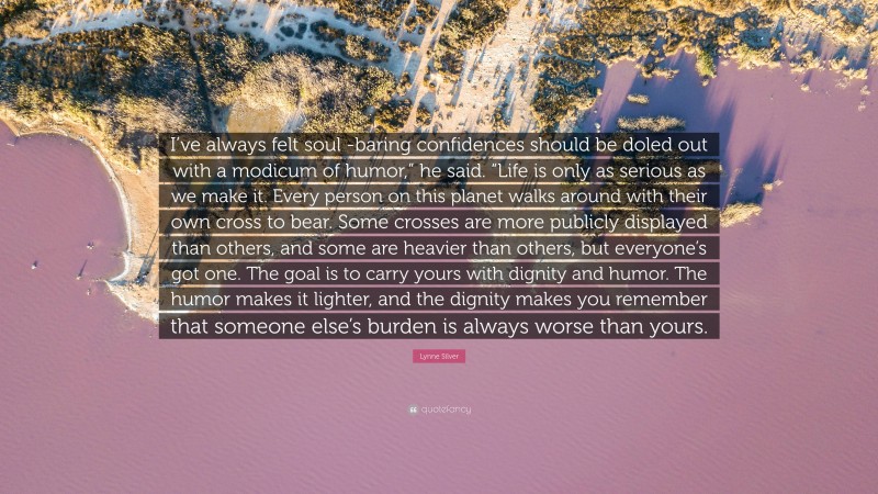 Lynne Silver Quote: “I’ve always felt soul -baring confidences should be doled out with a modicum of humor,” he said. “Life is only as serious as we make it. Every person on this planet walks around with their own cross to bear. Some crosses are more publicly displayed than others, and some are heavier than others, but everyone’s got one. The goal is to carry yours with dignity and humor. The humor makes it lighter, and the dignity makes you remember that someone else’s burden is always worse than yours.”