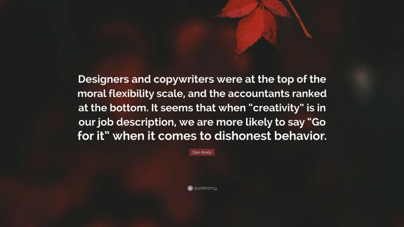 Dan Ariely Quote: “Designers and copywriters were at the top of the moral flexibility scale, and the accountants ranked at the bottom. It seems that when “creativity” is in our job description, we are more likely to say “Go for it” when it comes to dishonest behavior.”