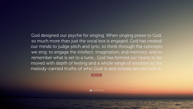 Keith Getty Quote: “God designed our psyche for singing. When singing praise to God, so much more than just the vocal box is engaged. God has created our minds to judge pitch and lyric; to think through the concepts we sing; to engage the intellect, imagination, and memory; and to remember what is set to a tune... God has formed our hearts to be moved with depth of feeling and a whole range of emotion as the melody-carried truths of who God is and whose we are sink in.”