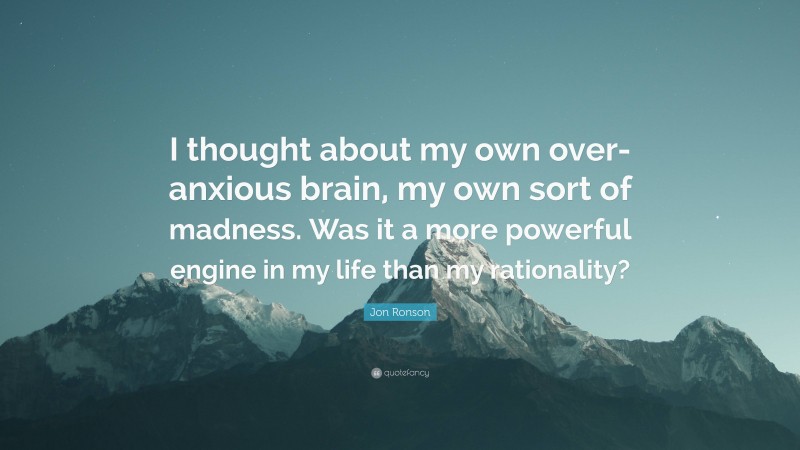 Jon Ronson Quote: “I thought about my own over-anxious brain, my own sort of madness. Was it a more powerful engine in my life than my rationality?”