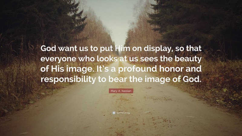 Mary A. Kassian Quote: “God want us to put Him on display, so that everyone who looks at us sees the beauty of His image. It’s a profound honor and responsibility to bear the image of God.”