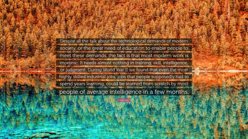 John Holt Quote: “Despite all the talk about the technological demands of modern society, or the great need of education to enable people to meet these demands, the fact is that most modern work is moronic. It needs almost nothing in training, skill, intelligence, or judgment. During World War II we found that even the most highly skilled industrial jobs, jobs that people supposedly had to spend years learning, could be learned from scratch by most people of average intelligence in a few months.”