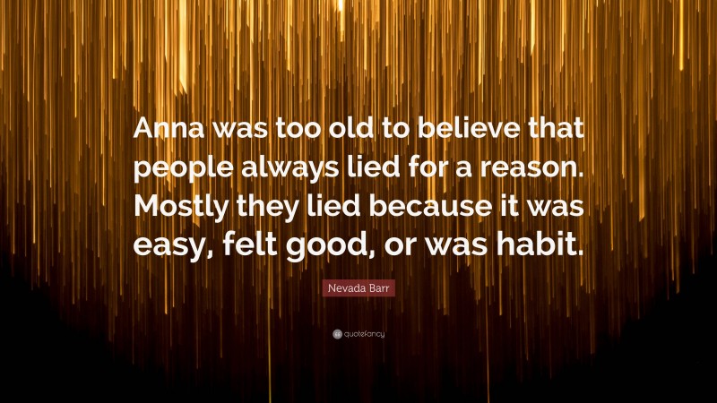Nevada Barr Quote: “Anna was too old to believe that people always lied for a reason. Mostly they lied because it was easy, felt good, or was habit.”