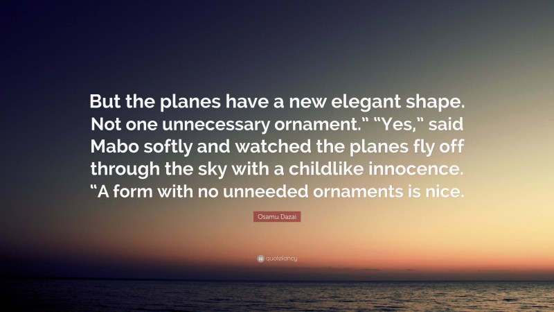 Osamu Dazai Quote: “But the planes have a new elegant shape. Not one unnecessary ornament.” “Yes,” said Mabo softly and watched the planes fly off through the sky with a childlike innocence. “A form with no unneeded ornaments is nice.”