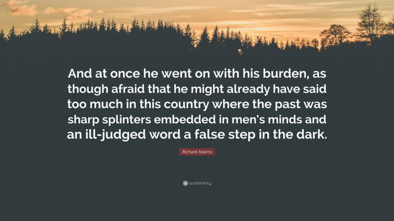 Richard Adams Quote: “And at once he went on with his burden, as though afraid that he might already have said too much in this country where the past was sharp splinters embedded in men’s minds and an ill-judged word a false step in the dark.”