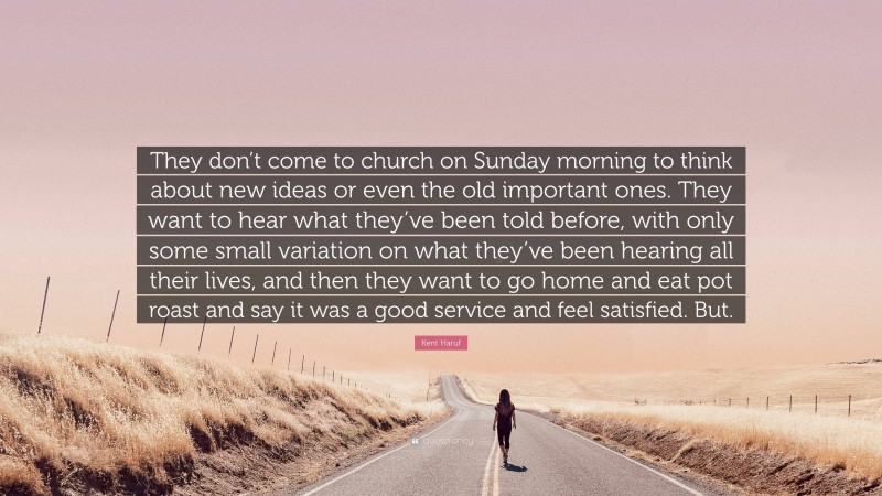 Kent Haruf Quote: “They don’t come to church on Sunday morning to think about new ideas or even the old important ones. They want to hear what they’ve been told before, with only some small variation on what they’ve been hearing all their lives, and then they want to go home and eat pot roast and say it was a good service and feel satisfied. But.”