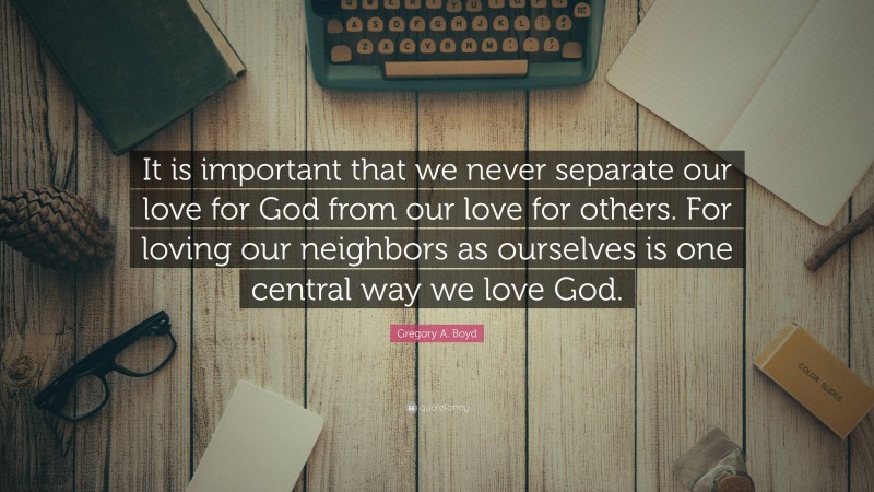 Gregory A. Boyd Quote: “It is important that we never separate our love for God from our love for others. For loving our neighbors as ourselves is one central way we love God.”
