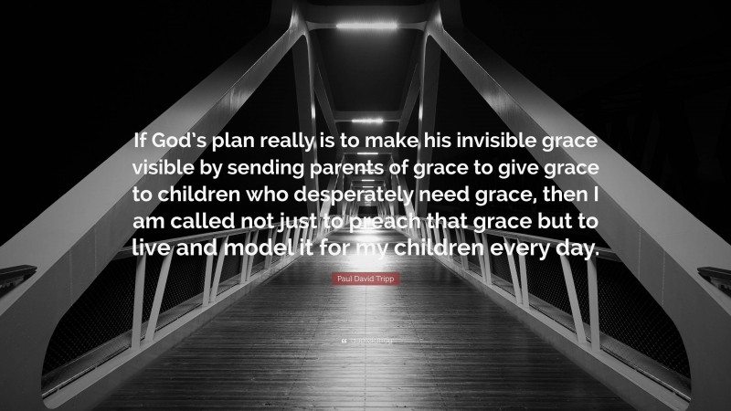 Paul David Tripp Quote: “If God’s plan really is to make his invisible grace visible by sending parents of grace to give grace to children who desperately need grace, then I am called not just to preach that grace but to live and model it for my children every day.”