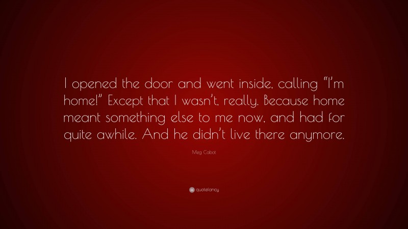 Meg Cabot Quote: “I opened the door and went inside, calling “I’m home!” Except that I wasn’t, really. Because home meant something else to me now, and had for quite awhile. And he didn’t live there anymore.”