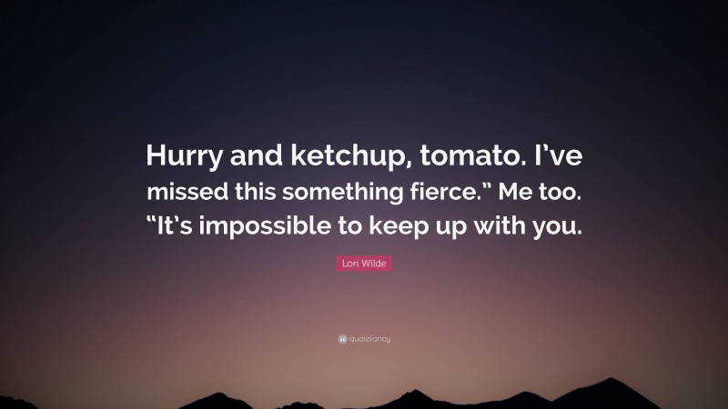 Lori Wilde Quote: “Hurry and ketchup, tomato. I’ve missed this something fierce.” Me too. “It’s impossible to keep up with you.”