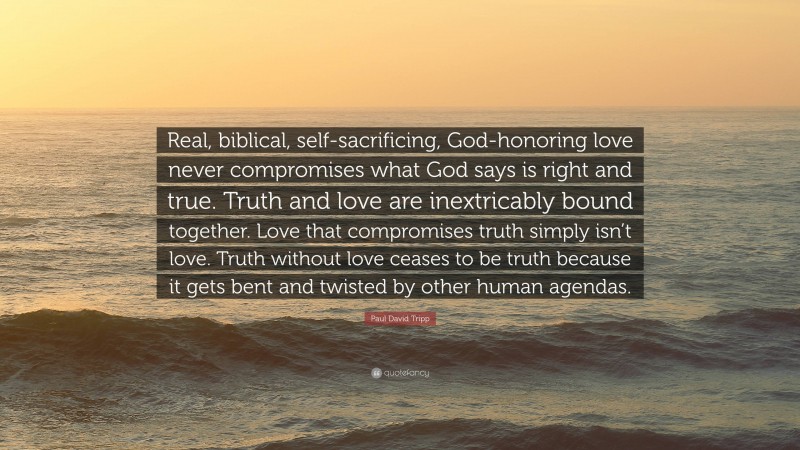 Paul David Tripp Quote: “Real, biblical, self-sacrificing, God-honoring love never compromises what God says is right and true. Truth and love are inextricably bound together. Love that compromises truth simply isn’t love. Truth without love ceases to be truth because it gets bent and twisted by other human agendas.”