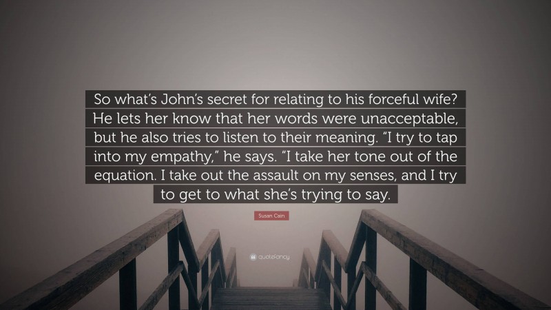 Susan Cain Quote: “So what’s John’s secret for relating to his forceful wife? He lets her know that her words were unacceptable, but he also tries to listen to their meaning. “I try to tap into my empathy,” he says. “I take her tone out of the equation. I take out the assault on my senses, and I try to get to what she’s trying to say.”