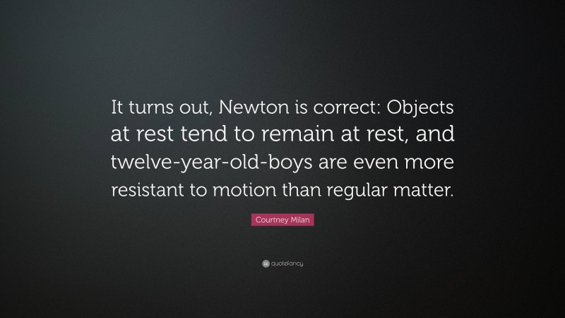 Courtney Milan Quote: “It turns out, Newton is correct: Objects at rest tend to remain at rest, and twelve-year-old-boys are even more resistant to motion than regular matter.”