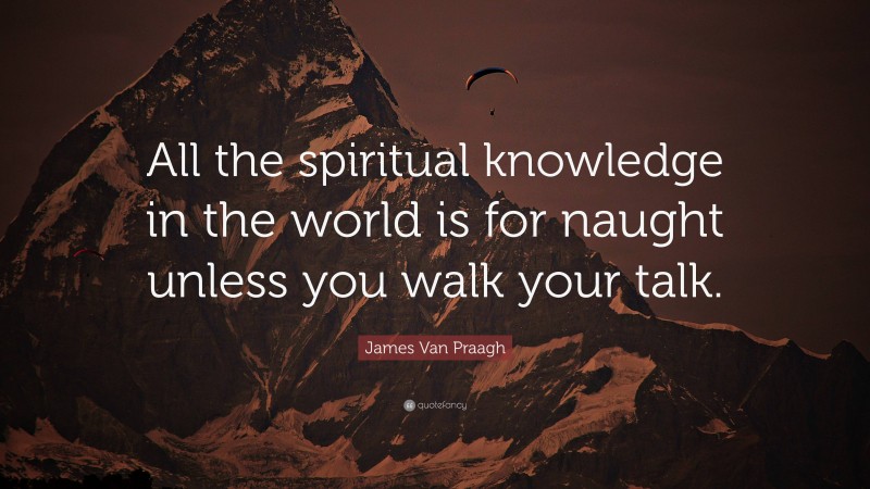 James Van Praagh Quote: “All the spiritual knowledge in the world is for naught unless you walk your talk.”