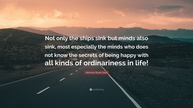 Mehmet Murat ildan Quote: “Not only the ships sink but minds also sink, most especially the minds who does not know the secrets of being happy with all kinds of ordinariness in life!”