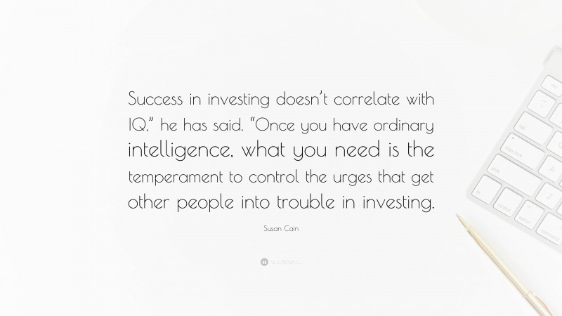 Susan Cain Quote: “Success in investing doesn’t correlate with IQ,” he has said. “Once you have ordinary intelligence, what you need is the temperament to control the urges that get other people into trouble in investing.”