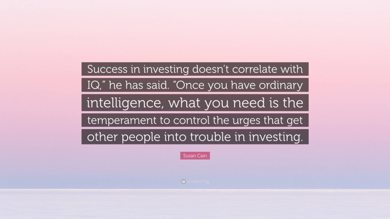 Susan Cain Quote: “Success in investing doesn’t correlate with IQ,” he has said. “Once you have ordinary intelligence, what you need is the temperament to control the urges that get other people into trouble in investing.”