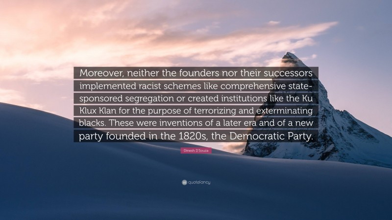 Dinesh D'Souza Quote: “Moreover, neither the founders nor their successors implemented racist schemes like comprehensive state-sponsored segregation or created institutions like the Ku Klux Klan for the purpose of terrorizing and exterminating blacks. These were inventions of a later era and of a new party founded in the 1820s, the Democratic Party.”