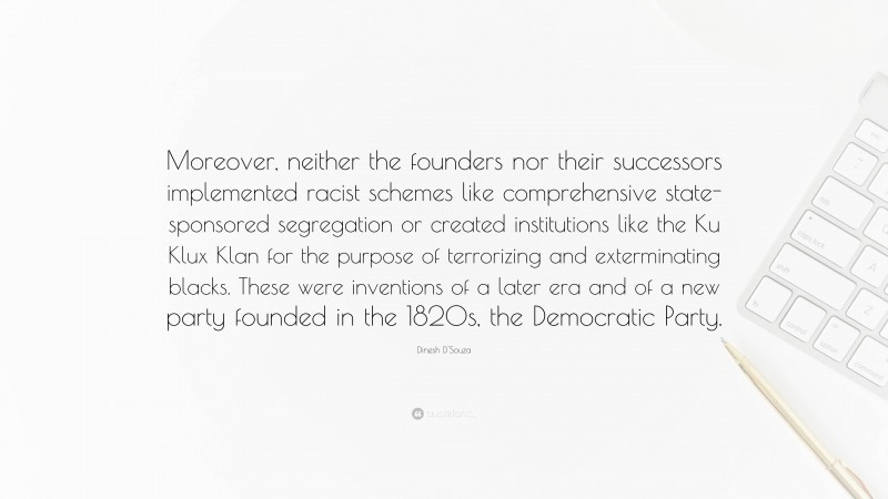 Dinesh D'Souza Quote: “Moreover, neither the founders nor their successors implemented racist schemes like comprehensive state-sponsored segregation or created institutions like the Ku Klux Klan for the purpose of terrorizing and exterminating blacks. These were inventions of a later era and of a new party founded in the 1820s, the Democratic Party.”