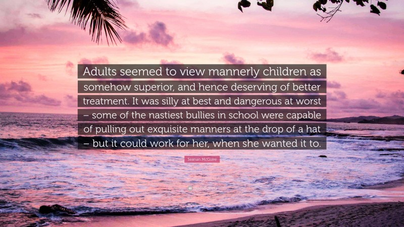 Seanan McGuire Quote: “Adults seemed to view mannerly children as somehow superior, and hence deserving of better treatment. It was silly at best and dangerous at worst – some of the nastiest bullies in school were capable of pulling out exquisite manners at the drop of a hat – but it could work for her, when she wanted it to.”