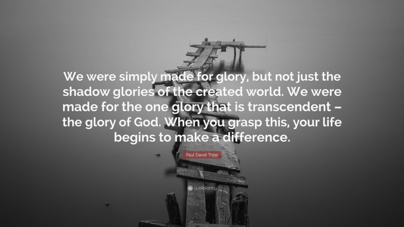 Paul David Tripp Quote: “We were simply made for glory, but not just the shadow glories of the created world. We were made for the one glory that is transcendent – the glory of God. When you grasp this, your life begins to make a difference.”