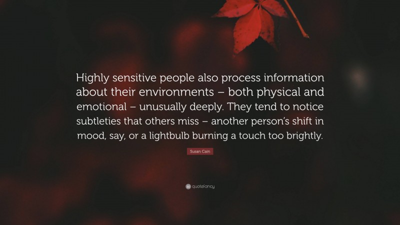 Susan Cain Quote: “Highly sensitive people also process information about their environments – both physical and emotional – unusually deeply. They tend to notice subtleties that others miss – another person’s shift in mood, say, or a lightbulb burning a touch too brightly.”