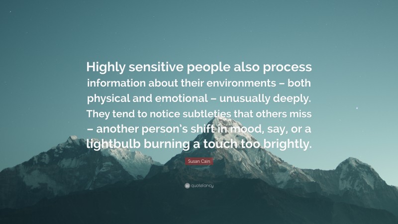 Susan Cain Quote: “Highly sensitive people also process information about their environments – both physical and emotional – unusually deeply. They tend to notice subtleties that others miss – another person’s shift in mood, say, or a lightbulb burning a touch too brightly.”