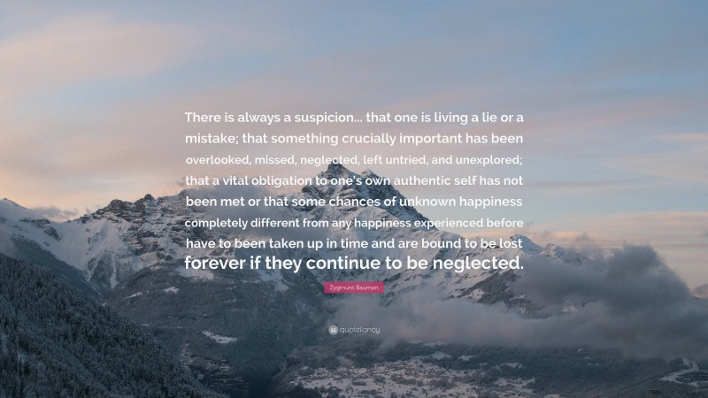 Zygmunt Bauman Quote: “There is always a suspicion... that one is living a lie or a mistake; that something crucially important has been overlooked, missed, neglected, left untried, and unexplored; that a vital obligation to one’s own authentic self has not been met or that some chances of unknown happiness completely different from any happiness experienced before have to been taken up in time and are bound to be lost forever if they continue to be neglected.”