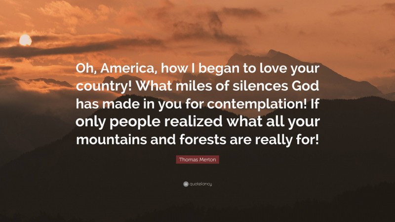 Thomas Merton Quote: “Oh, America, how I began to love your country! What miles of silences God has made in you for contemplation! If only people realized what all your mountains and forests are really for!”