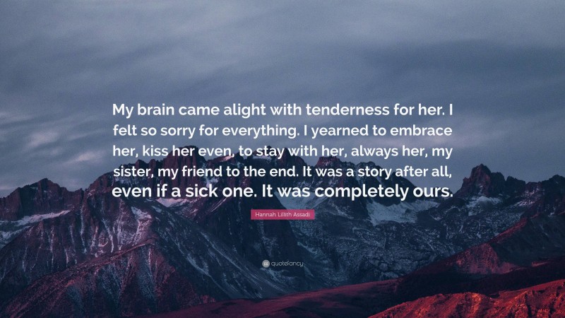 Hannah Lillith Assadi Quote: “My brain came alight with tenderness for her. I felt so sorry for everything. I yearned to embrace her, kiss her even, to stay with her, always her, my sister, my friend to the end. It was a story after all, even if a sick one. It was completely ours.”