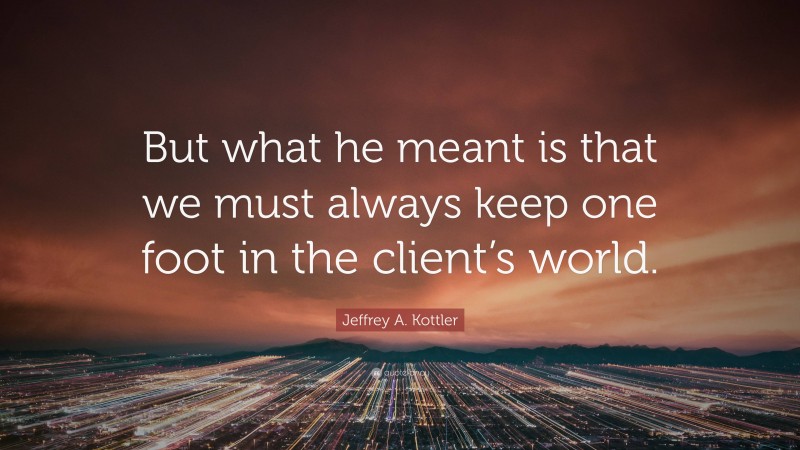Jeffrey A. Kottler Quote: “But what he meant is that we must always keep one foot in the client’s world.”