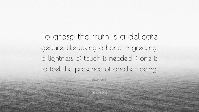 Susan Griffin Quote: “To grasp the truth is a delicate gesture, like taking a hand in greeting, a lightness of touch is needed if one is to feel the presence of another being.”