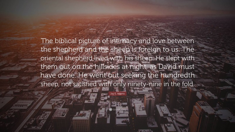 Jay E. Adams Quote: “The biblical picture of intimacy and love between the shepherd and the sheep is foreign to us. The oriental shepherd lived with his sheep. He slept with them out on the hillsides at night, as David must have done. He went out seeking the hundredth sheep, not satisfied with only ninety-nine in the fold.”