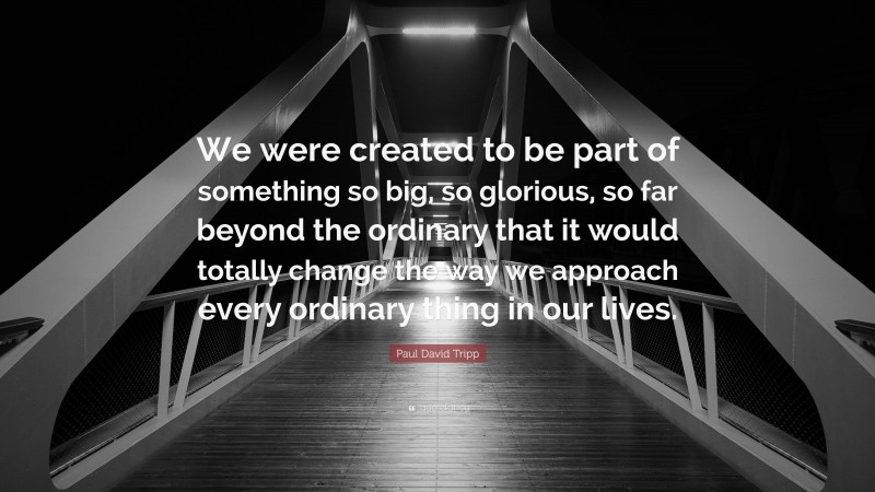Paul David Tripp Quote: “We were created to be part of something so big, so glorious, so far beyond the ordinary that it would totally change the way we approach every ordinary thing in our lives.”